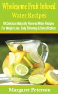 Wholesome Fruit Infused Water Recipes: 69 delicious naturally flavored water recipes for weight loss, belly slimming & detoxification